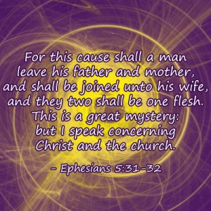 For this cause shall a man leave his father and mother, and shall be joined unto his wife, and they two shall be one flesh. This is a great mystery: but I speak concerning Christ and the church. - Ephesians 5:31-32