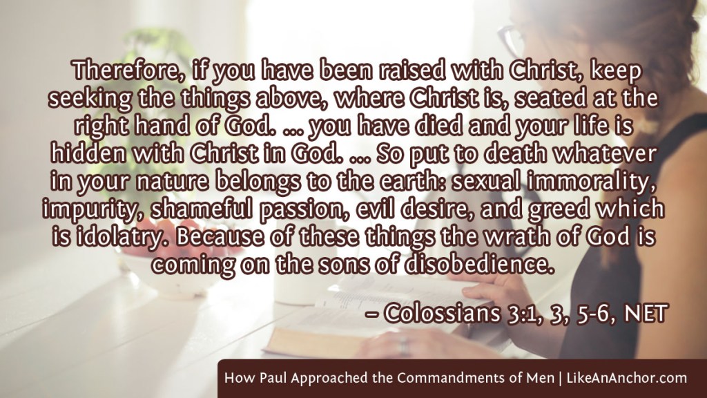 Image of a woman studying the Bible overlaid with text from Colossians 3:1, 3, 5-6, NET version: "Therefore, if you have been raised with Christ, keep seeking the things above, where Christ is, seated at the right hand of God. ... you have died and your life is hidden with Christ in God. ... So put to death whatever in your nature belongs to the earth: sexual immorality, impurity, shameful passion, evil desire, and greed which is idolatry. Because of these things the wrath of God is coming on the sons of disobedience."
