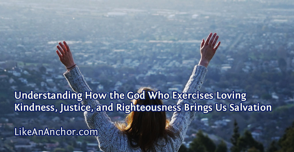 Understanding How the God Who Exercises Loving Kindness, Justice, and Righteousness Brings Us Salvation | LikeAnAnchor.com