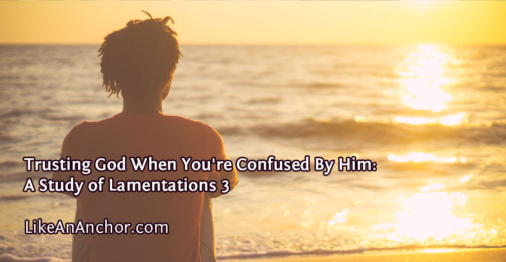 Trusting God When You're Confused By Him: A Study of Lamentations 3 | LikeAnAnchor.com