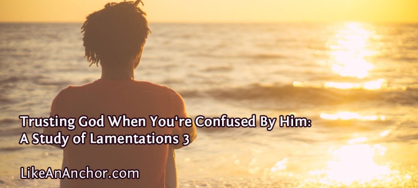 Trusting God When You’re Confused By Him: A Study of Lamentations 3