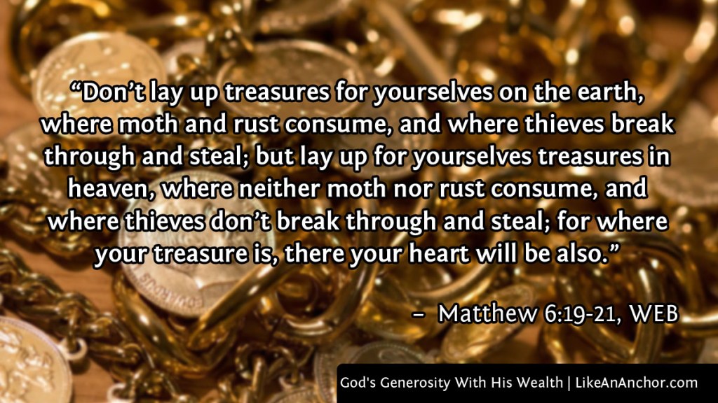 Image of gold coins and jewelry, with text from Matthew 6:19-21, WEB version: "Don’t lay up treasures for yourselves on the earth, where moth and rust consume, and where thieves break through and steal; but lay up for yourselves treasures in heaven, where neither moth nor rust consume, and where thieves don’t break through and steal; for where your treasure is, there your heart will be also."