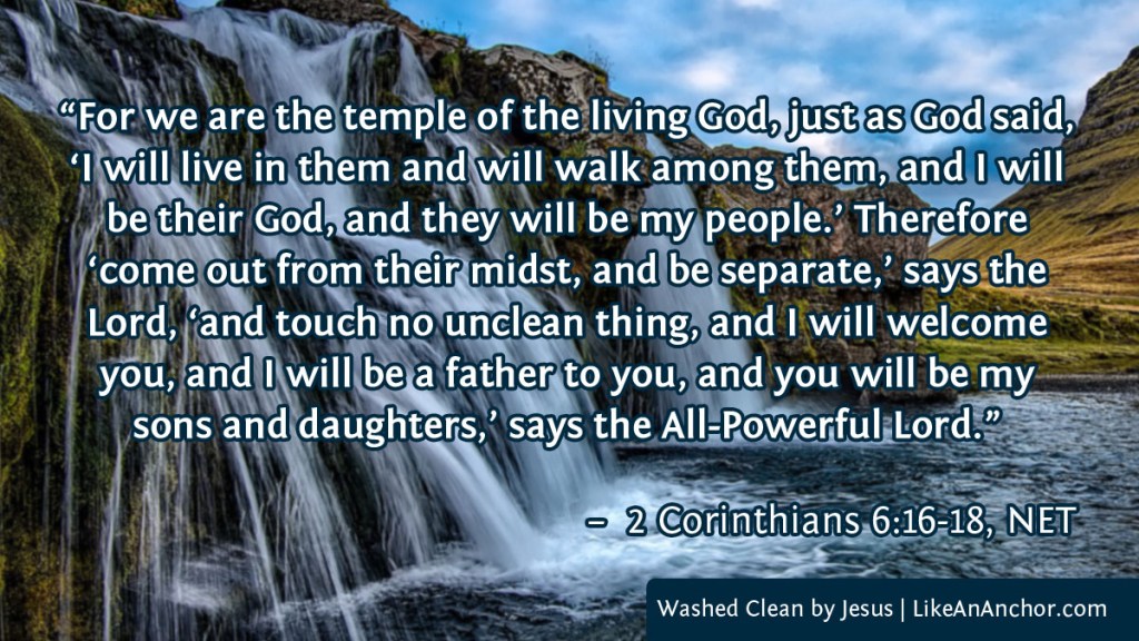 Image of a waterfall, with text from 2 Cor. 6:16-18, NET version: "For we are the temple of the living God, just as God said, ‘I will live in them and will walk among them, and I will be their God, and they will be my people.’ Therefore ‘come out from their midst, and be separate,’ says the Lord, ‘and touch no unclean thing, and I will welcome you, and I will be a father to you, and you will be my sons and daughters,’ says the All-Powerful Lord.”