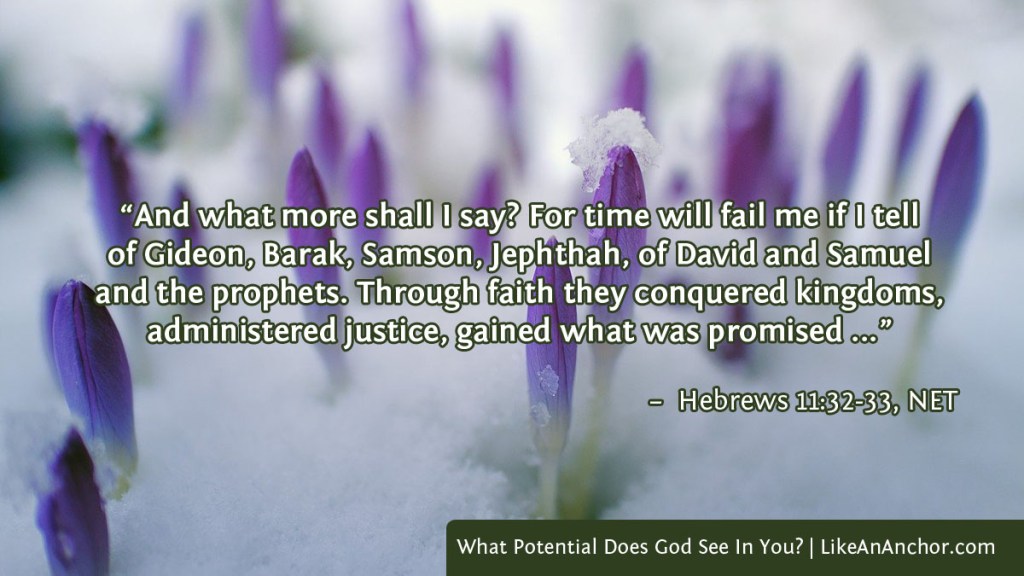 Image of purple crocus buds in the snow, with text from Hebrews 11:32-33, NET version: “And what more shall I say? For time will fail me if I tell
of Gideon, Barak, Samson, Jephthah, of David and Samuel and the prophets. Through faith they conquered kingdoms, administered justice, gained what was promised"
