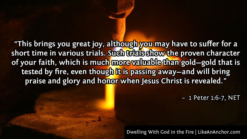 Image of melting metal, with text from 1 Peter 1:6-7, NET version: "This brings you great joy, although you may have to suffer for a short time in various trials. Such trials show the proven character of your faith, which is much more valuable than gold—gold that is tested by fire, even though it is passing away—and will bring praise and glory and honor when Jesus Christ is revealed.”