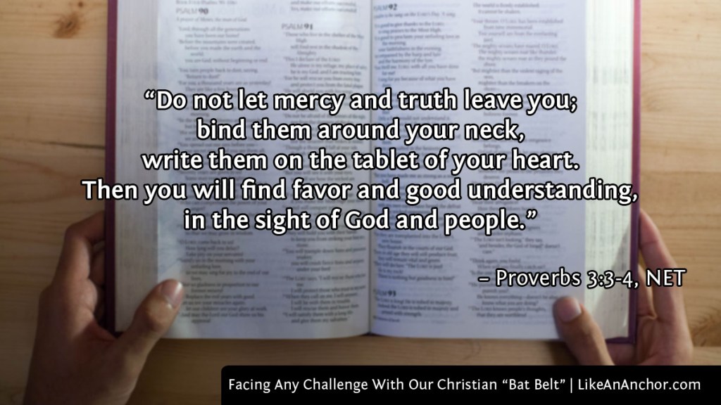 Image of an open Bible overlaid with text from Proverbs 3:3-4, NET version: “Do not let mercy and truth leave you; bind them around your neck, write them on the tablet of your heart. Then you will find favor and good understanding, in the sight of God and people.”