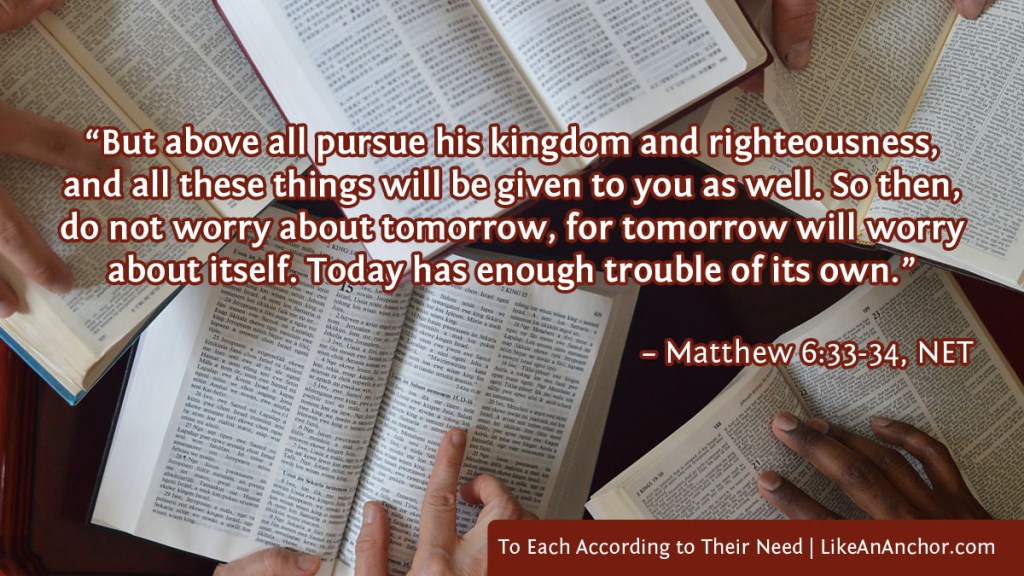 Image of 5 Bibles on a table, with people's hands following along on the page. The image is overlaid with text from Matthew 6:33-34, NET version: "But above all pursue his kingdom and righteousness, and all these things will be given to you as well. So then, do not worry about tomorrow, for tomorrow will worry about itself. Today has enough trouble of its own."