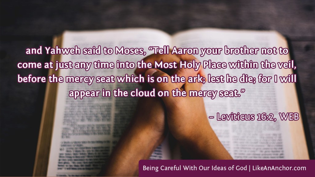 Image of a Bible with praying hands clasped over it, with text from Leviticus 16:2 WEB version: "and Yahweh said to Moses, “Tell Aaron your brother not to come at just any time into the Most Holy Place within the veil, before the mercy seat which is on the ark; lest he die; for I will appear in the cloud on the mercy seat."