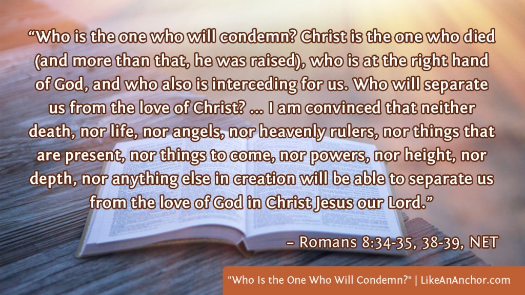 Image of a Bible laying on a deck in the sunset, with text from Romans 8:34-35, 38-39, NET version: “Who is the one who will condemn? Christ is the one who died (and more than that, he was raised), who is at the right hand of God, and who also is interceding for us. Who will separate us from the love of Christ? ... I am convinced that neither death, nor life, nor angels, nor heavenly rulers, nor things that are present, nor things to come, nor powers, nor height, nor depth, nor anything else in creation will be able to separate us from the love of God in Christ Jesus our Lord.”