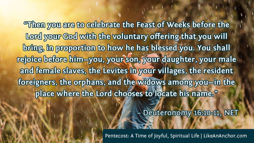 Image of a man standing in a field with his hands raised in worship, with text from Deuteronomy 16:10-11, NET version: “Then you are to celebrate the Feast of Weeks before the Lord your God with the voluntary offering that you will bring, in proportion to how he has blessed you. You shall
rejoice before him—you, your son, your daughter, your male and female slaves, the Levites in your villages, the resident foreigners, the orphans, and the widows among you—in the place where the Lord chooses to locate his name.”