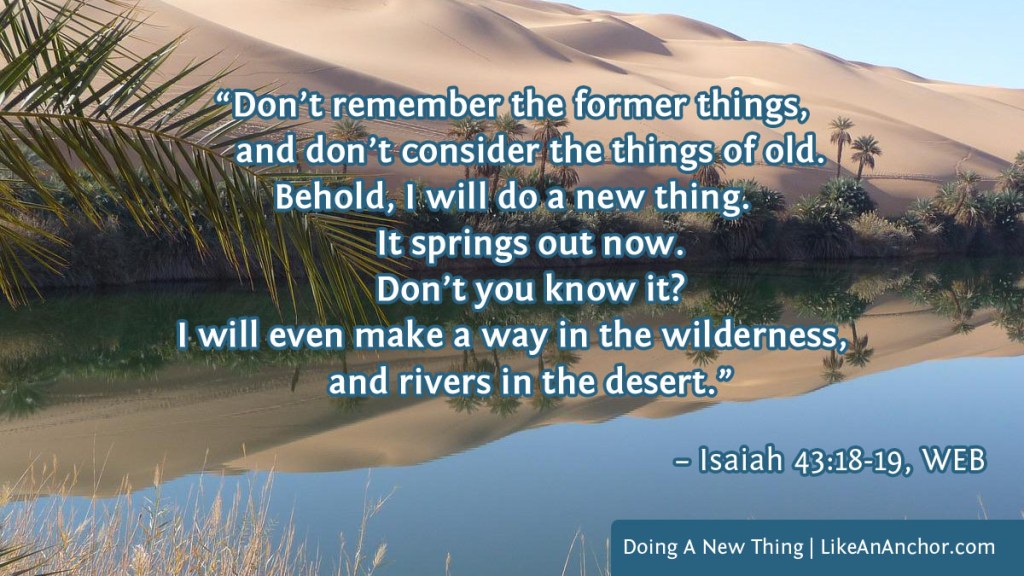 Image of an oasis in a desert overlaid with text from Isaiah 43:18-19, WEB: "Don’t remember the former things, and don’t consider the things of old. It springs out now. Don’t you know it? I will even make a way in the wilderness, and rivers in the desert."