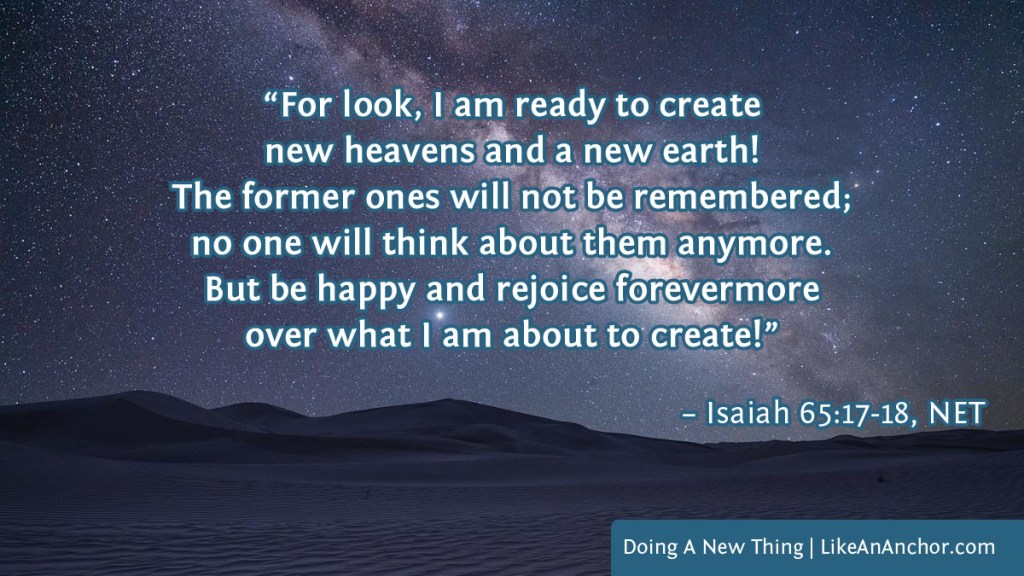 Image of a night sky over the desert overlaid with text from Isaiah 65:17-18, NET version: “For look, I am ready to create new heavens and a new earth! The former ones will not be remembered; no one will think about them anymore. But be happy and rejoice forevermore over what I am about to create!”