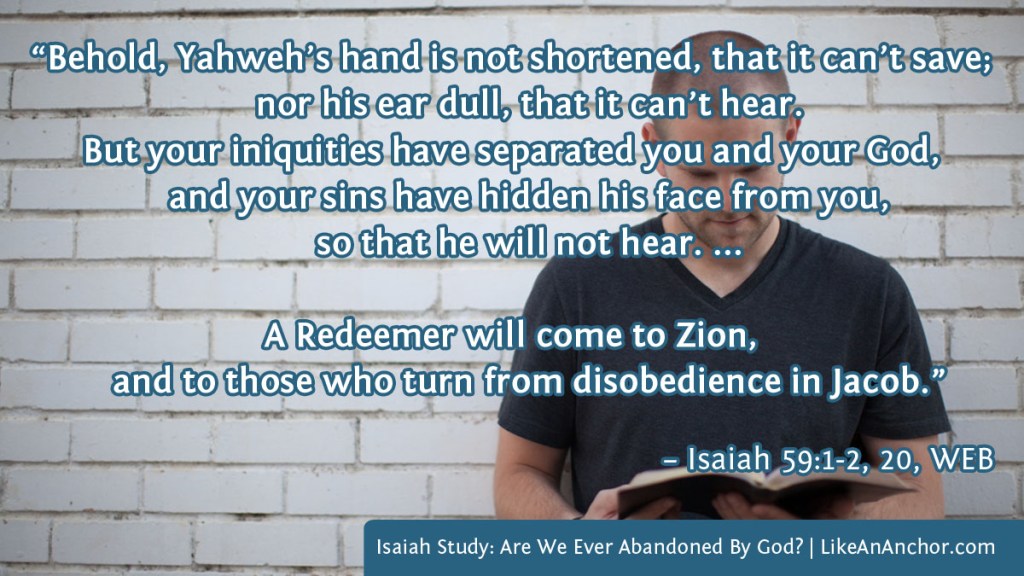 Image of a man reading a Bible overlaid with text from Isaiah 59:1-2, 20 WEB: "Behold, Yahweh’s hand is not shortened, that it can’t save; nor his ear dull, that it can’t hear. But your iniquities have separated you and your God, and your sins have hidden his face from you, so that he will not hear. ...
A Redeemer will come to Zion, and to those who turn from disobedience in Jacob.”