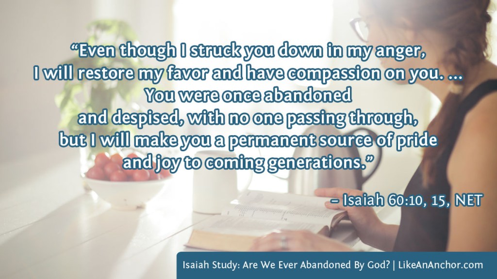 Image of a woman studying her Bible overlaid with text from Isaiah 60:10, 15, NET version: “Even though I struck you down in my anger, I will restore my favor and have compassion on you. ...
You were once abandoned and despised, with no one passing through, but I will make you a permanent source of pride and joy to coming generations.”