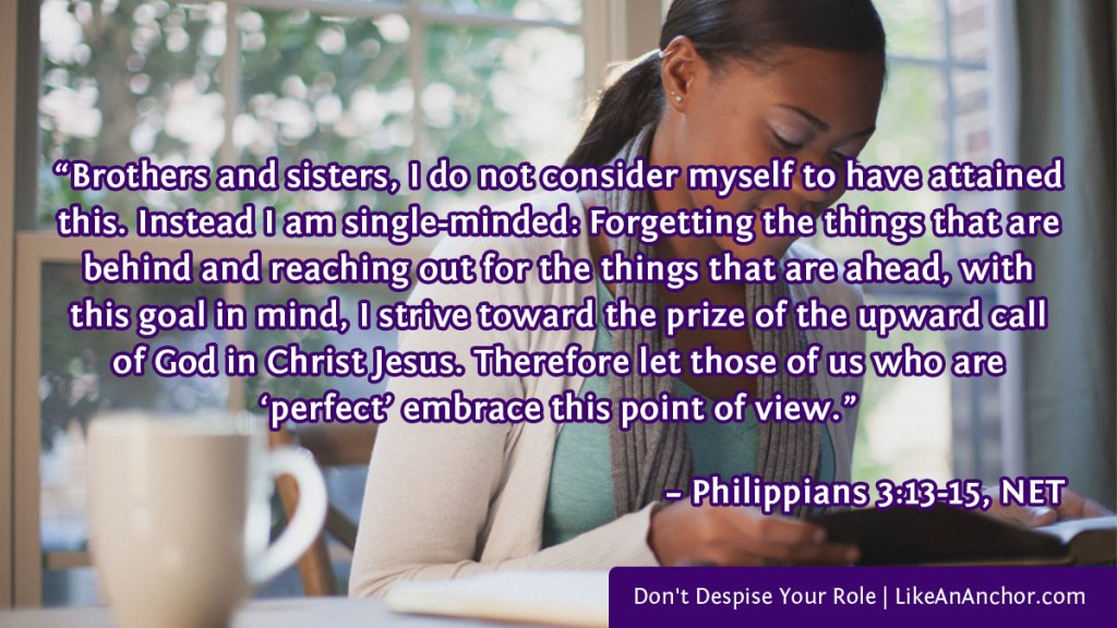 Image of a woman reading a Bible overlaid with text from Phil. 3:13-15, NET version: “Brothers and sisters, I do not consider myself to have attained this. Instead I am single-minded: Forgetting the things that are behind and reaching out for the things that are ahead, with this goal in mind, I strive toward the prize of the upward call of God in Christ Jesus. Therefore let those of us who are ‘perfect’ embrace this point of view.”