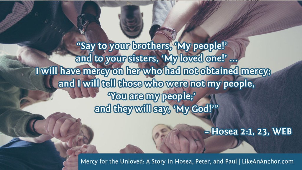 Image of a circle of people holding hands overlaid with text from Hosea 2:1, 23, WEB version: “Say to your brothers, ‘My people!’ and to your sisters, ‘My loved one!’ ... I will have mercy on her who had not obtained mercy; and I will tell those who were not my people, ‘You are my people;’ and they will say, ‘My God!’”