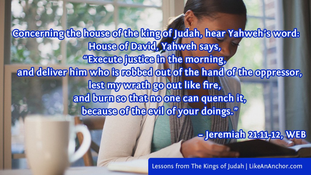Image of a woman reading a Bible, overlaid with Jer. 21:11-12, WEB version: “Concerning the house of the king of Judah, hear Yahweh’s word: 12 House of David, Yahweh says,

‘Execute justice in the morning,
    and deliver him who is robbed out of the hand of the oppressor,
lest my wrath go out like fire,
    and burn so that no one can quench it,
    because of the evil of your doings.
