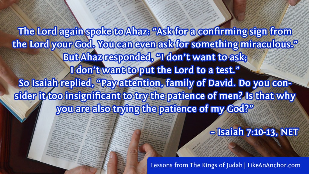 Image of five Bibles on a table with hands pointing to scriptures, overlaid with Isaiah 7:10:13, NET version: The Lord again spoke to Ahaz: “Ask for a confirming sign from the Lord your God. You can even ask for something miraculous.”
But Ahaz responded, “I don’t want to ask; 
I don’t want to put the Lord to a test.”
So Isaiah replied, “Pay attention, family of David. Do you consider it too insignificant to try the patience of men? Is that why you are also trying the patience of my God?”