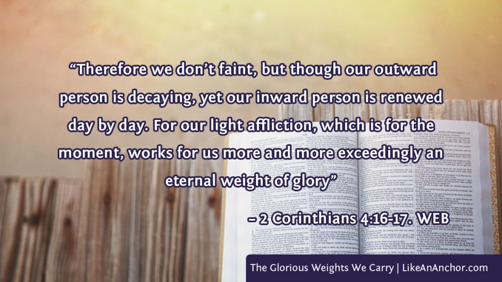 Image of light shining on a Bible overlaid with text from 2 Corinthians 4:16-17, WEB version: “Therefore we don’t faint, but though our outward person is decaying, yet our inward person is renewed day by day. For our light affliction, which is for the moment, works for us more and more exceedingly an eternal weight of glory”