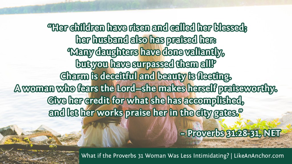Image of a woman with her arms around two little girls overlaid with text from Proverbs 31:28-31, NET version: “Her children have risen and called her blessed; her husband also has praised her: ‘Many daughters have done valiantly,
but you have surpassed them all!’
Charm is deceitful and beauty is fleeting. A woman who fears the Lord—she makes herself praiseworthy. Give her credit for what she has accomplished, and let her works praise her in the city gates.”