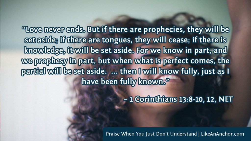 Image of a woman with her hand lifted in praise overlaid with text from 1 Cor. 13:8-10, 12, NET version: “Love never ends. But if there are prophecies, they will be set aside; if there are tongues, they will cease; if there is knowledge, it will be set aside. For we know in part, and we prophesy in part, but when what is perfect comes, the partial will be set aside. ... then I will know fully, just as I have been fully known.”