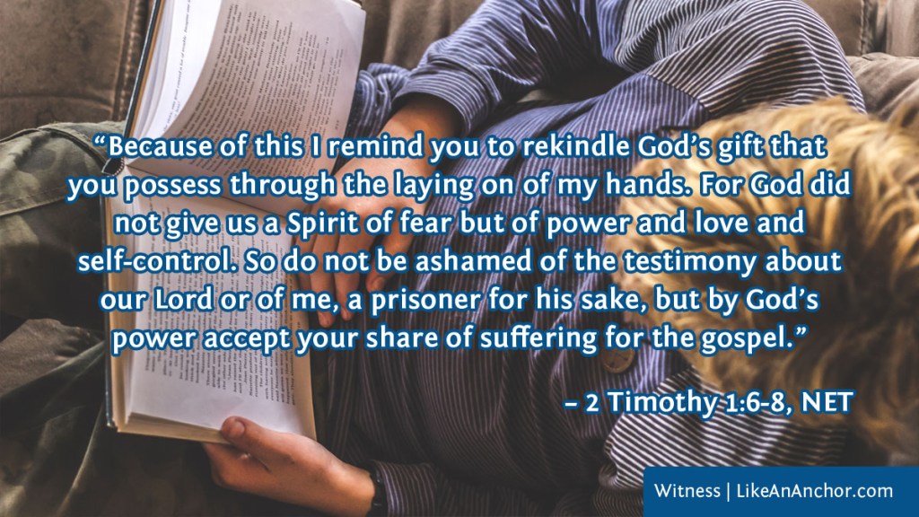 Image of a man reading the Bible overlaid with text from 2 Tim. 1:6-8, NET version: “Because of this I remind you to rekindle God’s gift that you possess through the laying on of my hands. For God did not give us a Spirit of fear but of power and love and
self-control. So do not be ashamed of the testimony about our Lord or of me, a prisoner for his sake, but by God’s power accept your share of suffering for the gospel.”