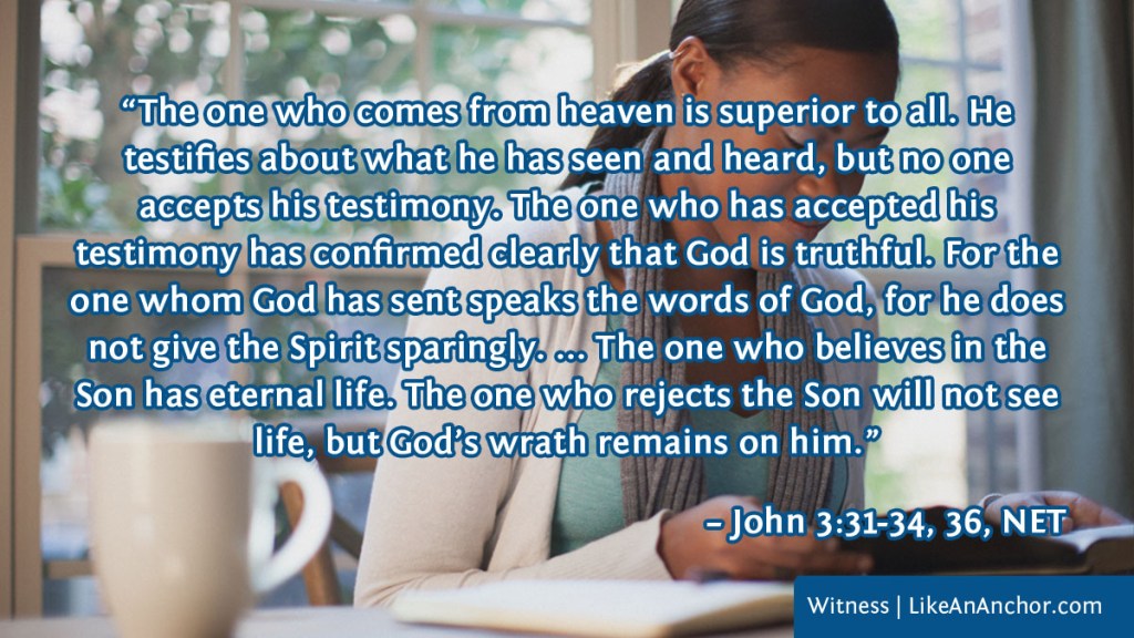 Image of a woman reading the Bible overlaid with text from John 3:31-34, 36, NET version: “The one who comes from heaven is superior to all. He
testifies about what he has seen and heard, but no one
accepts his testimony. The one who has accepted his
testimony has confirmed clearly that God is truthful. For the one whom God has sent speaks the words of God, for he does not give the Spirit sparingly. ... The one who believes in the Son has eternal life. The one who rejects the Son will not see life, but God’s wrath remains on him.”