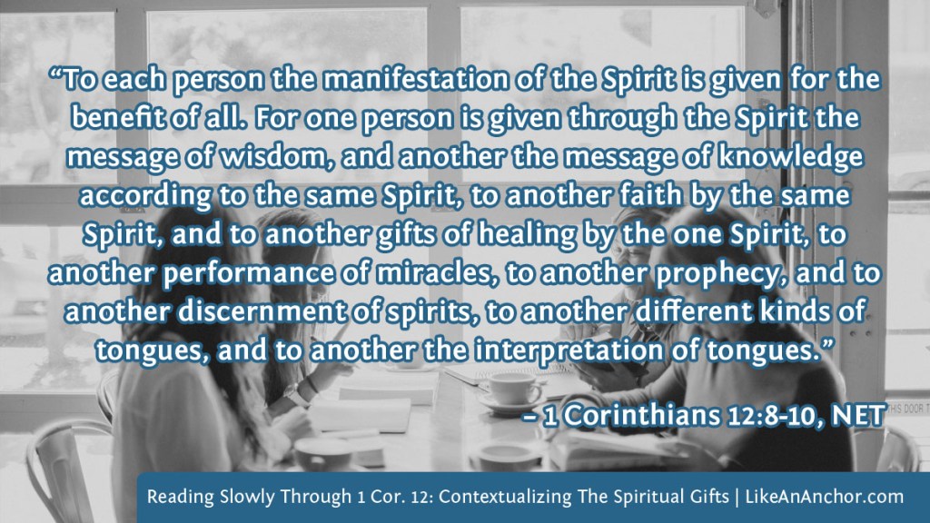 Image of four women studying the Bible together overlaid with text from 1 Cor. 12:8-10, NET version:  “To each person the manifestation of the Spirit is given for the benefit of all. For one person is given through the Spirit the message of wisdom, and another the message of knowledge according to the same Spirit, to another faith by the same Spirit, and to another gifts of healing by the one Spirit, to another performance of miracles, to another prophecy, and to another discernment of spirits, to another different kinds of tongues, and to another the interpretation of tongues.”