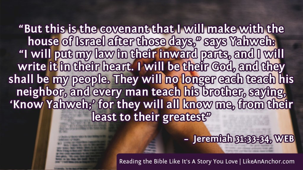 Image of clasped hands resting on an open Bible overlaid with text from Jeremiah 31:33-34, WEB version: “But this is the covenant that I will make with the house of Israel after those days,” says Yahweh: “I will put my law in their inward parts, and I will write it in their heart. I will be their God, and they shall be my people. They will no longer each teach his neighbor, and every man teach his brother, saying, ‘Know Yahweh;’ for they will all know me, from their least to their greates."