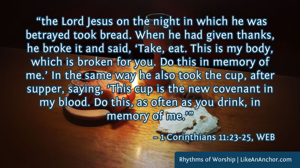 Image of unleavened bread and wine on a table, overlaid with text from 1 Corinthians 11:23-25, WEB version:  “the Lord Jesus on the night in which he was betrayed took bread. When he had given thanks, he broke it and said, ‘Take, eat. This is my body, which is broken for you. Do this in memory of me.’ In the same way he also took the cup, after supper, saying, ‘This cup is the new covenant in my blood. Do this, as often as you drink, in memory of me.’”