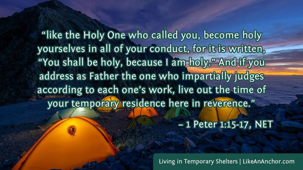 Image of tents by a mountain overlaid with text from 1 Peter 1:15-17, NET version:  “like the Holy One who called you, become holy yourselves in all of your conduct, for it is written, “You shall be holy, because I am holy.” And if you address as Father the one who impartially judges according to each one’s work, live out the time of your temporary residence here in reverence.”