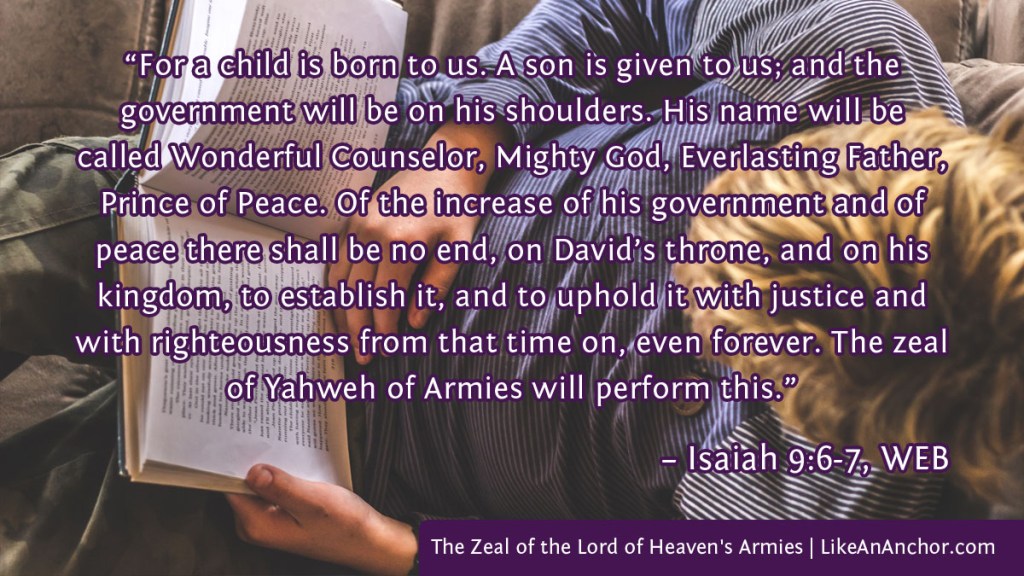 Image of a man reading overlaid with text from Isaiah 9:6-7, WEB version:  “For a child is born to us. A son is given to us; and the 
government will be on his shoulders. His name will be called Wonderful Counselor, Mighty God, Everlasting Father, Prince of Peace. Of the increase of his government and of peace there shall be no end, on David’s throne, and on his kingdom, to establish it, and to uphold it with justice and with righteousness from that time on, even forever. The zeal of Yahweh of Armies will perform this.”