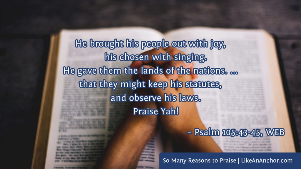 Image of folded hands on an open Bible, overlaid with text from Psalm 105:43-45, WEB version: "He brought his people out with joy, his chosen with singing. He gave them the lands of the nations. ... that they might keep his statutes, and observe his laws. Praise Yah!"