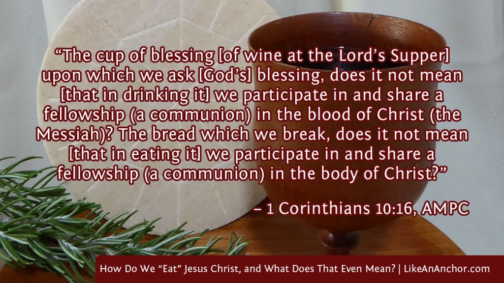 Image of a cup of wine and piece of flatbread overlaid with text from 1 Cor. 10:16, AMPC, version: “The cup of blessing [of wine at the Lord’s Supper] upon which we ask [God’s] blessing, does it not mean [that in drinking it] we participate in and share a 
fellowship (a communion) in the blood of Christ (the Messiah)? The bread which we break, does it not mean [that in eating it] we participate in and share a
fellowship (a communion) in the body of Christ?”