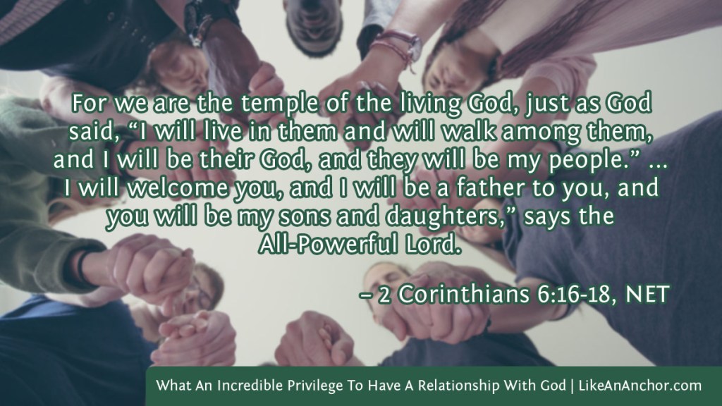 Image of a group of people holding hands to pray overlaid with text from 2 Cor. 6:16-18, NET version:  For we are the temple of the living God, just as God said, “I will live in them and will walk among them, and I will be their God, and they will be my people.” ... I will welcome you, and I will be a father to you, and you will be my sons and daughters,” says the All-Powerful Lord.