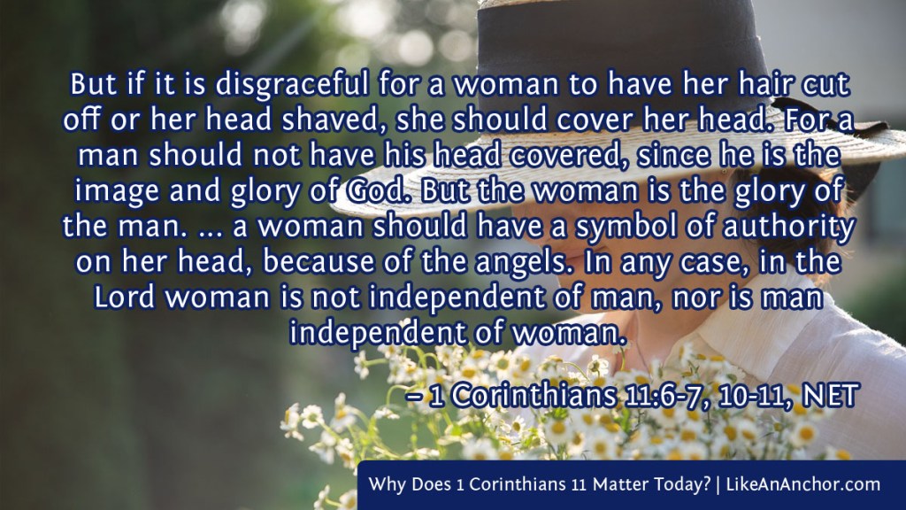 Image of a woman wearing a hat and holding flowers overlaid with text from 1 Cor. 11:6-7, 10-11, NET version: "But if it is disgraceful for a woman to have her hair cut off or her head shaved, she should cover her head. For a man should not have his head covered, since he is the image and glory of God. But the woman is the glory of the man. ... a woman should have a symbol of authority on her head, because of the angels. In any case, in the Lord woman is not independent of man, nor is man independent of woman."