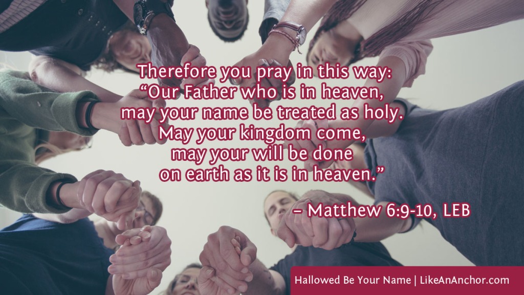 Image of a group of people holding hands to pray overlaid with text from Matt. 6:9-10, LEB version:   Therefore you pray in this way: “Our Father who is in heaven, may your name be treated as holy. May your kingdom come, may your will be done on earth as it is in heaven.”