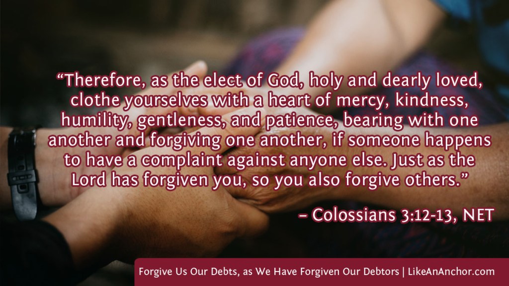 Image of two people's clasped hands overlaid with text from Colossians 3:12-13, NET version: “Therefore, as the elect of God, holy and dearly loved, clothe yourselves with a heart of mercy, kindness, humility, gentleness, and patience, bearing with one another and forgiving one another, if someone happens to have a complaint against anyone else. Just as the Lord has forgiven you, so you also forgive others.”