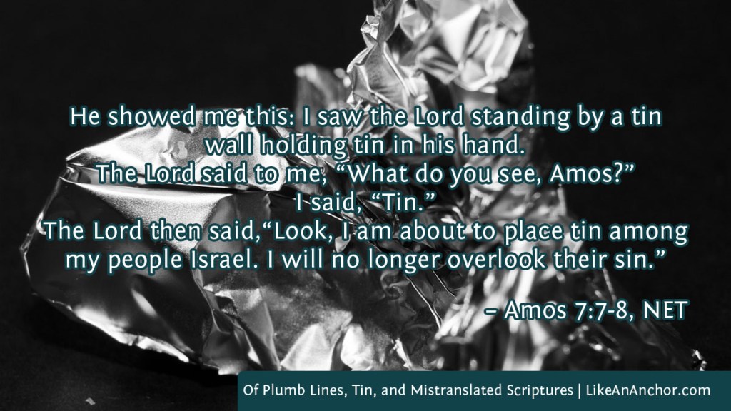 Image of crumpled tin foil overlaid with text from Amos 7:7-8, NET version: He showed me this: I saw the Lord standing by a tin wall holding tin in his hand.  
The Lord said to me, “What do you see, Amos?” I said, “Tin.” The Lord then said,“Look, I am about to place tin among my people Israel. I will no longer overlook their sin.”