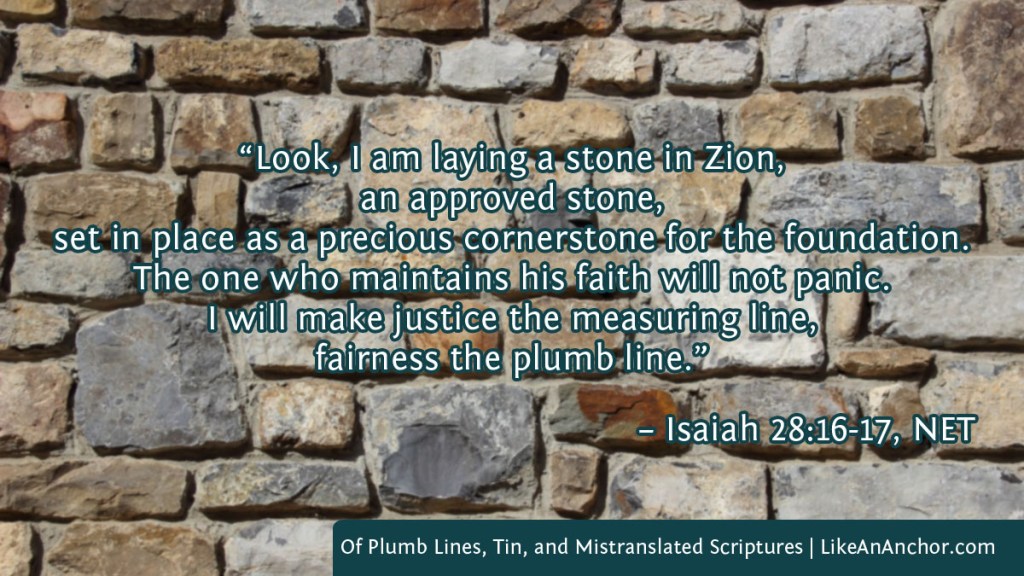 Image of a stone wall overlaid with text from Isaiah 28:16-17, NET version:  “Look, I am laying a stone in Zion, an approved stone, set in place as a precious cornerstone for the foundation. The one who maintains his faith will not panic. I will make justice the measuring line, fairness the plumb line.”