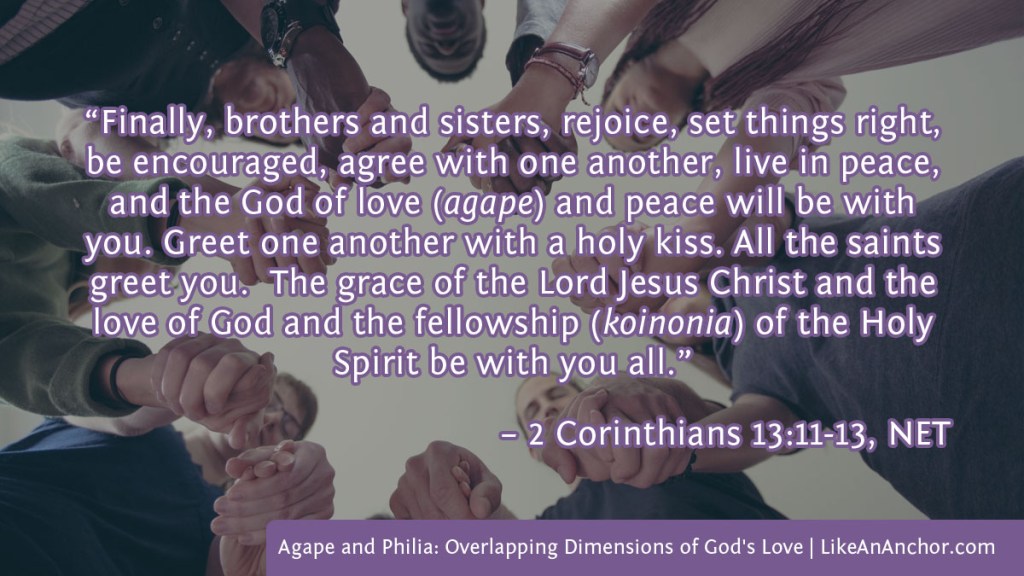 Image of people holding hands in a circle overlaid with text from 2 Corinthians 13:11-13, NET version: “Finally, brothers and sisters, rejoice, set things right, be encouraged, agree with one another, live in peace, and the God of love (agape) and peace will be with you. Greet one another with a holy kiss. All the saints greet you. The grace of the Lord Jesus Christ and the love of God and the fellowship (koinonia) of the Holy Spirit be with you all.”