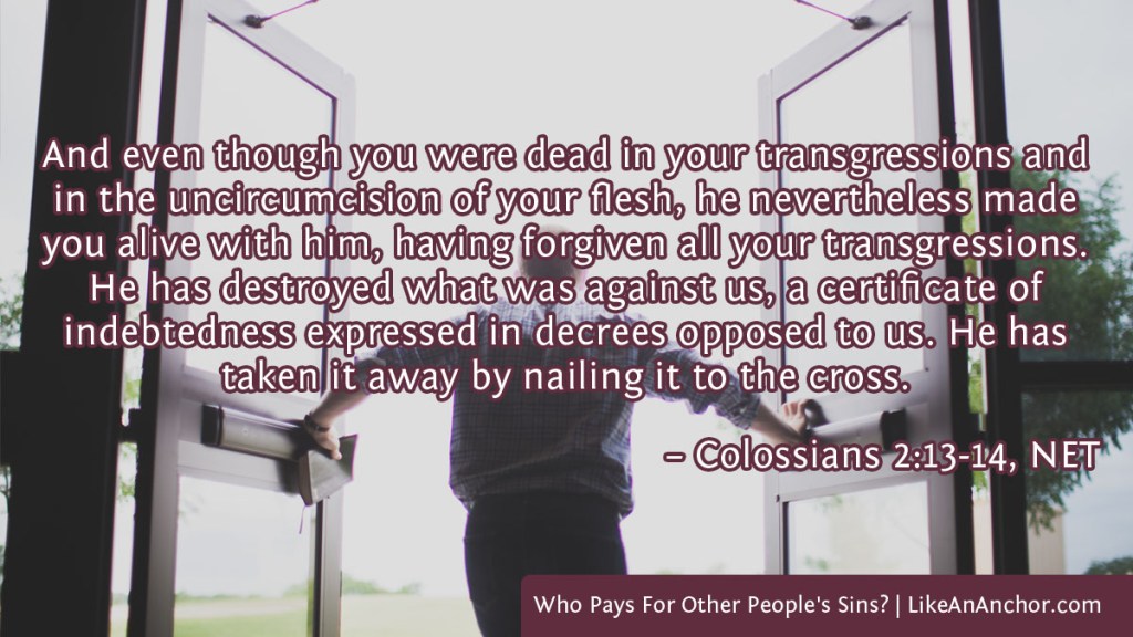 Image of a man pushing open doors to go outside overlaid with text from Col. 2:13-14, NET version: "And even though you were dead in your transgressions and in the uncircumcision of your flesh, he nevertheless made you alive with him, having forgiven all your transgressions. He has destroyed what was against us, a certificate of indebtedness expressed in decrees opposed to us. He has taken it away by nailing it to the cross."