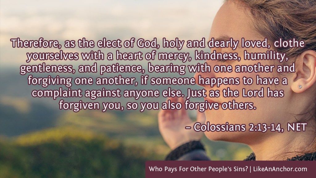 Image of a woman's peaceful face overlaid with text from Col. 2:13-14, NET version: "Therefore, as the elect of God, holy and dearly loved, clothe yourselves with a heart of mercy, kindness, humility, gentleness, and patience, bearing with one another and forgiving one another, if someone happens to have a complaint against anyone else. Just as the Lord has forgiven you, so you also forgive others."
