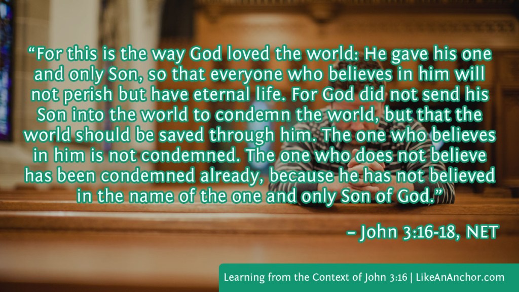 Image of a man sitting in a pew and praying overlaid with text from John 3:16-18, NET version:  “For this is the way God loved the world: He gave his one and only Son, so that everyone who believes in him will not perish but have eternal life. For God did not send his Son into the world to condemn the world, but that the world should be saved through him. The one who believes in him is not condemned. The one who does not believe has been condemned already, because he has not believed in the name of the one and only Son of God.”