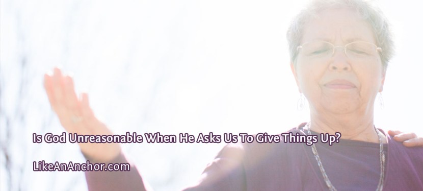 Is God Unreasonable When He Asks Us To Give Things Up?