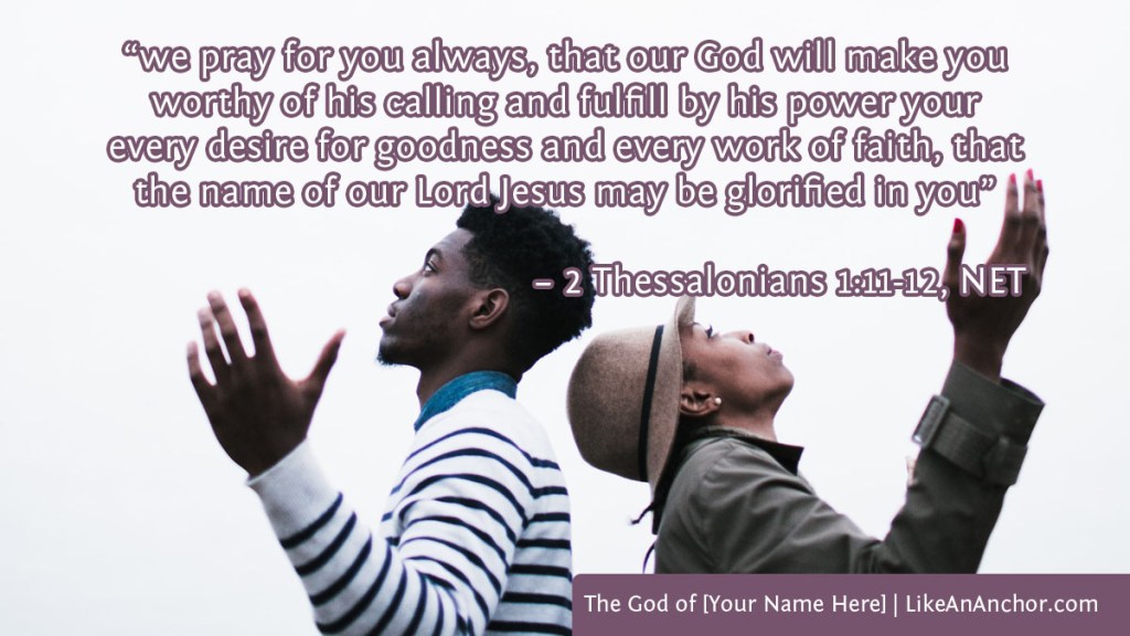 Image of a man and a woman with their hands raised looking up to heaven, overlaid with text from 2 Thess. 1:11-12, NET version: “we pray for you always, that our God will make you worthy of his calling and fulfill by his power your every desire for goodness and every work of faith, that the name of our Lord Jesus may be glorified in you”