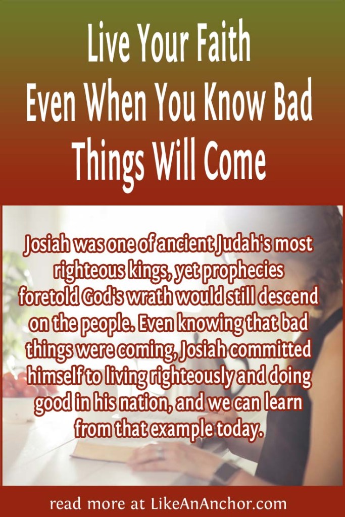 Image of a woman studying the Bible, overlaid with blog's title text and the words, "Josiah was one of ancient Judah's most righteous kings, yet prophecies foretold God's wrath would still descend on the people. Even knowing that bad things were coming, Josiah committed himself to living righteously and doing good in his nation, and we can learn from that example today. "