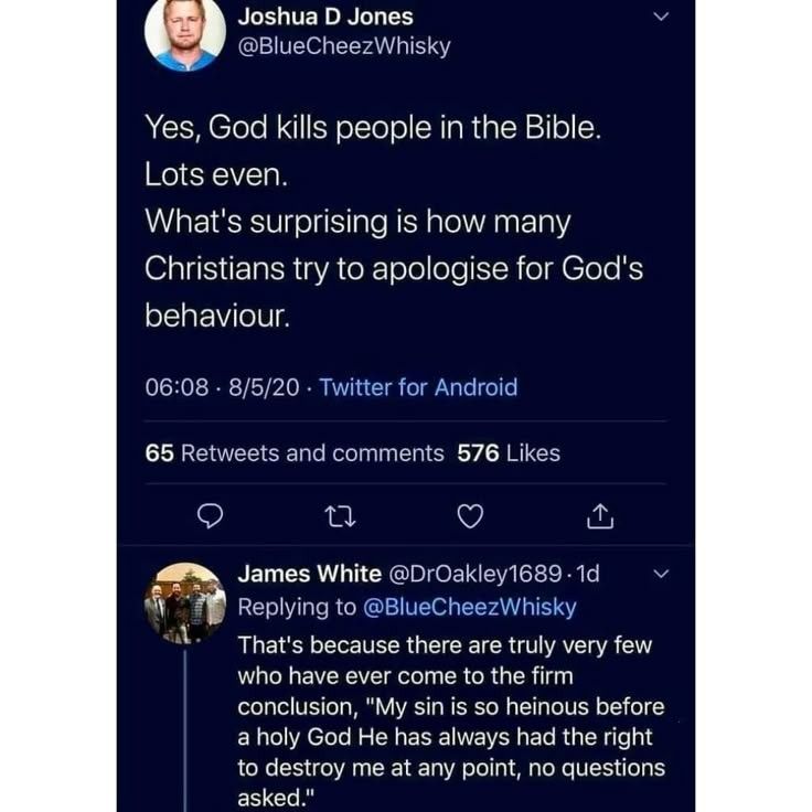 screenshot of a Twitter post and reply. Post by Joshua D. Jones says "Yes, God kills people in the Bible. Lots even. What's surprising is how many Christians try to apologize for God's behavior." The reply by James White says, "That's because there are truly very few who have ever come to the firm conclusion, 'My sin is so heinous before a holy God He has always had the right to destroy me at any point, no questions asked.'"