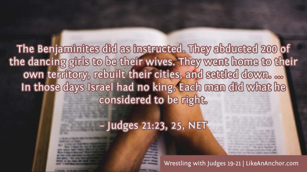 Image of folded hands resting on an open Bible, overlaid with text from  Judges 21:23, 25, NET version: "The Benjaminites did as instructed. They abducted 200 of the dancing girls to be their wives. They went home to their own territory, rebuilt their cities, and settled down. ...
In those days Israel had no king. Each man did what he considered to be right."