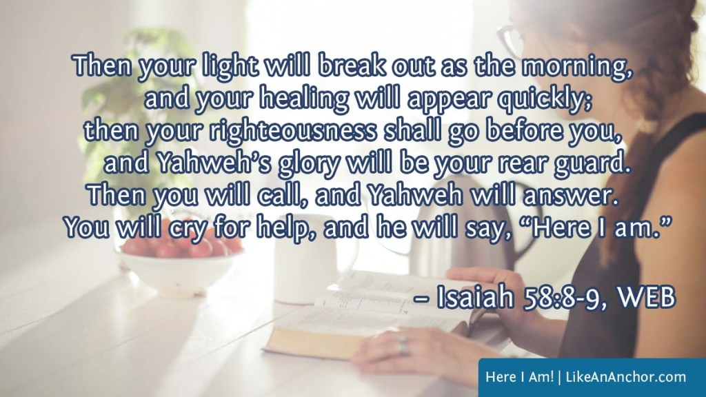 Image of a woman studying the Bible overlaid with text from Isaiah 58:8-9, WEB version: Then your light will break out as the morning, and your healing will appear quickly; then your righteousness shall go before you, and Yahweh’s glory will be your rear guard. Then you will call, and Yahweh will answer. You will cry for help, and he will say, ‘Here I am.’